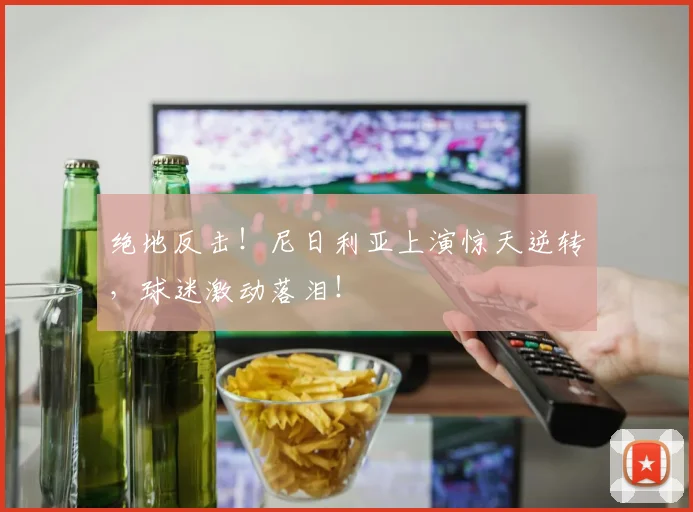 绝地反击！尼日利亚上演惊天逆转，球迷激动落泪！