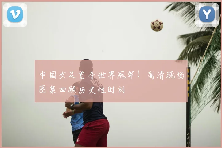 中国女足首夺世界冠军！高清现场图集回顾历史性时刻