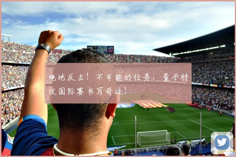 绝地反击！不可能的任务，量子特攻国际赛书写奇迹！
